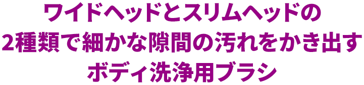 ワイドヘッドとスリムヘッドの2種類で細かな隙間の汚れをかき出すボディ洗浄用ブラシ