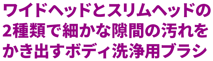 ワイドヘッドとスリムヘッドの2種類で細かな隙間の汚れをかき出すボディ洗浄用ブラシ