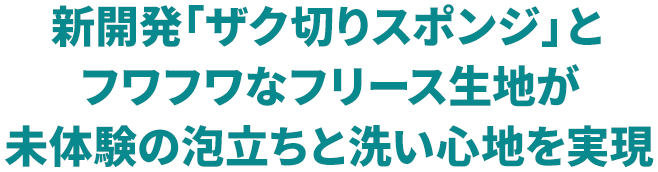 新開発「ザク切りスポンジ」とフワフワなフリース生地が未体験の泡立ちと洗い心地を実現