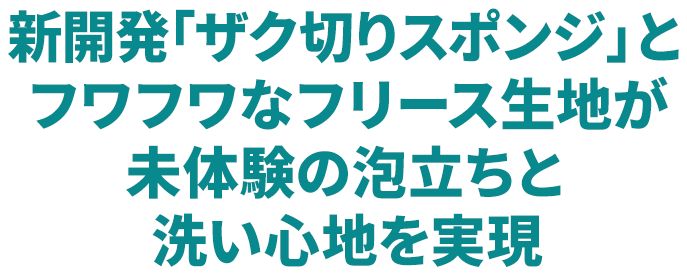 新開発「ザク切りスポンジ」とフワフワなフリース生地が未体験の泡立ちと洗い心地を実現