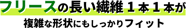 フリースの長い繊維1本1本が複雑な形状にもしっかりフィット
