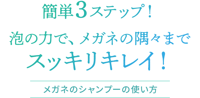 簡単3ステップ!泡の力で、メガネの隅々までスッキリキレイ!メガネのシャンプーの使い方