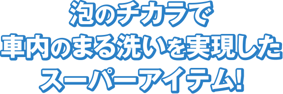 泡のチカラで車内のまる洗いを実現したスーパーアイテム！