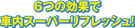 6つの効果で車内スーパーリフレッシュ！