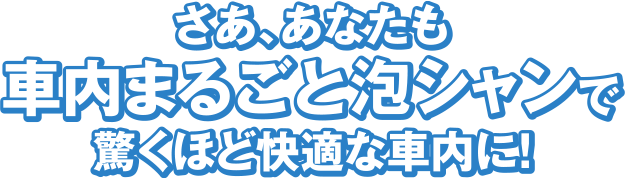 さあ、あなたも車内まるごと泡シャンで驚くほど快適な車内に！